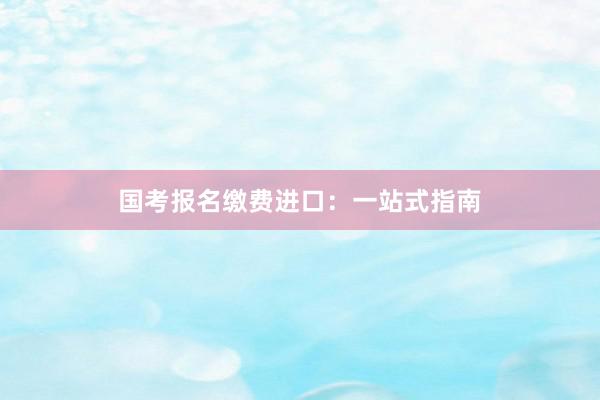 国考报名缴费进口：一站式指南